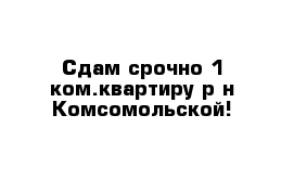 Сдам срочно 1 ком.квартиру р-н Комсомольской!